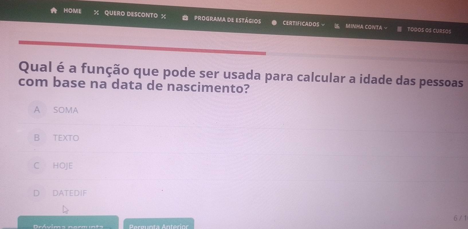 HOME % QUERO DESCONTO % PROGRAMA DE ESTÁGIOS CERTIFICADOS MINHA CONTA 
TODOS OS CURSOS
Qual é a função que pode ser usada para calcular a idade das pessoas
com base na data de nascimento?
A SOMA
B TEXTO
C HOJE
DATEDIF
6 / 1
Drávimo nergunts Pergunta Anterior