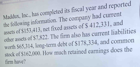 Maddux, Inc., has completed its fiscal year and reported 
the following information. The company had current 
assets of $153,413, net fixed assets of $ 412,331, and 
other assets of $7,822. The firm also has current liabilities 
worth $65,314, long-term debt of $178,334, and common 
stock of $162,000. How much retained earnings does the 
firm have?