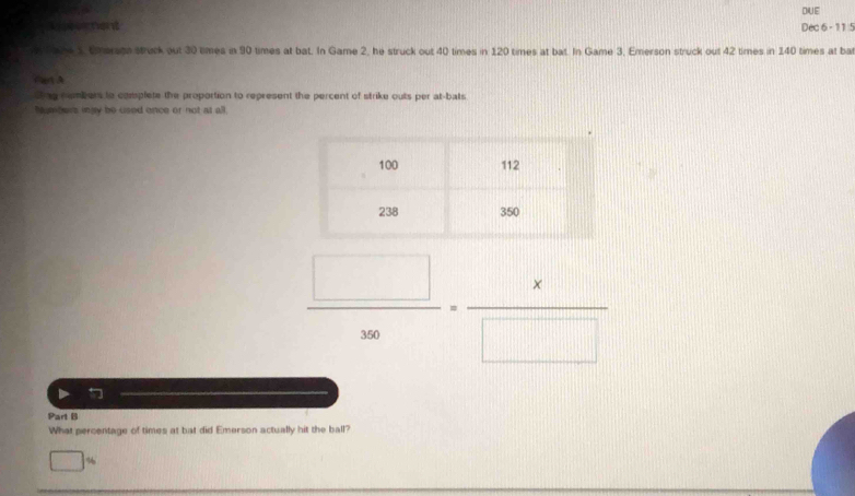 DUE 
Aiseerent Dec 6 - 11 5 
a ace 1 tmerg struck out 30 times in 90 times at bat. In Game 2, he struck out 40 times in 120 times at bat. In Game 3, Emerson struck out 42 times in 140 times at ba 
Fet A 
ting nmbers to complete the proportion to represent the percent of strike outs per at-bals 
Neters ingy be used once or not at all.
 □ /300 = x/□  
Part B 
What percentage of times at bat did Emerson actually hit the ball?
%