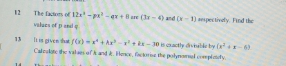 The factors of 12x^3-px^2-qx+8 are (3x-4) and (x-1) respectively. Find the 
values of p and g
13 It is given that f(x)=x^4+hx^3-x^2+kx-30 is exactly divisible by (x^2+x-6). 
Calculate the values of h and k. Hence, factorise the polynomial completely.