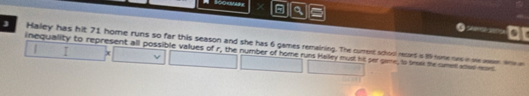 Sookmark 
ar 
3 Haley has hit 71 home runs so far this season and she has 6 games remaining. The cument school recsed is 800 fome rows in ohe aesen. Whe an 
inequality to represent all possible values of r, the number of home runs Halley must hit per game, to brosk the cumed aced reset I x