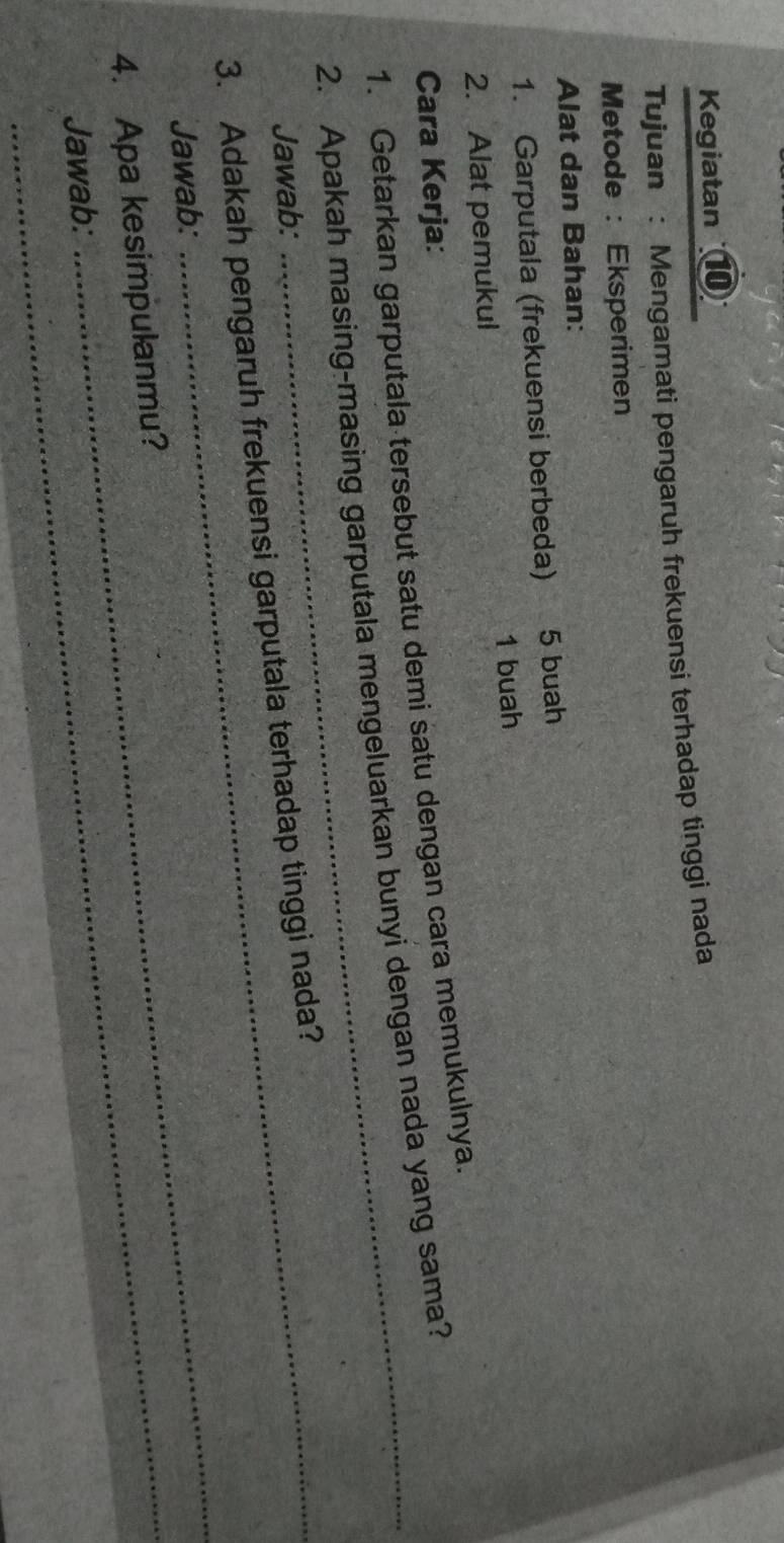 Kegiatan ⑩ 
Tujuan : Mengamati pengaruh frekuensi terhadap tinggi nada 
Metode : Eksperimen 
Alat dan Bahan: 
1. Garputala (frekuensi berbeda) 5 buah 
2. Alat pemukul 1 buah 
Cara Kerja: 
1. Getarkan garputala tersebut satu demi satu dengan cara memukulnya. 
2. Apakah masing-masing garputala mengeluarkan bunyi dengan nada yang sama? 
Jawab: 
3. Adakah pengaruh frekuensi garputala terhadap tinggi nada? 
Jawab: 
4. Apa kesimpulanmu? 
Jawab: 
_
