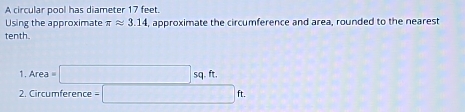 A circular pool has diameter 17 feet. 
Using the approximate π approx 3.14 , approximate the circumference and area, rounded to the nearest 
tenth. 
1 . Area=□ sq.ft. 
2. Circumference =□ ft