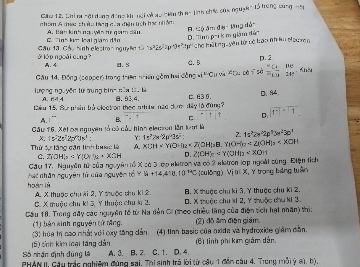 Chỉ ra nội dung đúng khi nói về sự biến thiên tính chất của nguyên tố trong cùng một
nhóm A theo chiều tăng của điện tích hạt nhân:
A. Bán kính nguyên tử giảm dần.
B. Độ âm điện tăng dần
C. Tính kim loại giảm dần
D. Tính phi kim giảm dần.
Câu 13. Cầu hình electron nguyên tử 1s^22s^22p^63s^23p^6 cho biết nguyên tử có bao nhiêu electron
ở lớp ngoài cùng? D. 2.
A. 4. B. 6. C. 8.
Câu 14. Đồng (copper) trong thiên nhiên gồm hai đồng vị 63 Cu và ^65Cu có tỉ số frac ^63Cu^65Cu= 105/245 . Khối
lượng nguyên tử trung bình của Cu là
A. 64,4. B. 63,4. C. 63,9. D. 64.
Câu 15. Sự phân bố electron theo orbital nào dưới đây là đúng?
A. y B.
C.
D. 11111.
Câu 16. Xét ba nguyên tố có cấu hình electron lần lượt là
X:1s^22s^22p^63s^1.
Y: 1s^22s^22p^63s^2
Z: 1s^22s^22p^63s^23p^1.
Thứ tự tăng dần tính basic là A. XOH 3B. Y(OH)_2
C. Z(OH)_3
D. Z(OH)_2
Câu 17. Nguyên tử của nguyên tố X có 3 lớp eletron và có 2 eletron lớp ngoài cùng. Điện tích
hạt nhân nguyên tử của nguyên tố Y là +14,418.10^(-19)C (culông). Vị trí X, Y trong bảng tuần
hoàn là
A. X thuộc chu kì 2, Y thuộc chu kì 2. B. X thuộc chu kì 3, Y thuộc chu kì 2.
C. X thuộc chu kì 3, Y thuộc chu kì 3. D. X thuộc chu kì 2, Y thuộc chu kì 3.
Câu 18. Trong dãy các nguyên tố từ Na đến CI (theo chiều tăng của điện tích hạt nhân) thì:
(1) bán kính nguyên tử tăng. (2) độ âm điện giảm.
(3) hóa trị cao nhất với oxy tăng dần.  (4) tính basic của oxide và hydroxide giảm dần.
(5) tính kim loại tăng dần. (6) tính phi kim giảm dần.
ố nhận định đúng là A. 3. B. 2. C. 1. D. 4.
PHAN II, Câu trắc nghiệm đúng sai. Thí sinh trả lời từ câu 1 đến câu 4. Trong mỗi ý a), b),