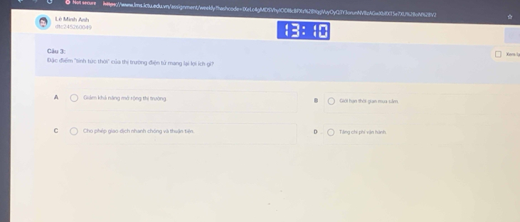 Not secure hHps://www.lms.ictu.edu.vn/assignment/weekly?hashcode=1XeLc4gMDSVhylOD18cBPXs%2BrqgVuyOyQ3Y3orunNVBzAGwXb10X15e7XU%28oN%28V2 *
Lê Minh Anh
dtc245260049 □ : beginarrayr □
Câu 3: Xem la
Đặc điểm "tính tức thời" của thị trường điện tử mang lại lợi ích gi?
A Giảm khả năng mở rộng thị trường. B Giới hạn thời gian mua săm
C Cho phép giao dịch nhanh chóng và thuận tiện. D. Tăng chi phí vận hành.