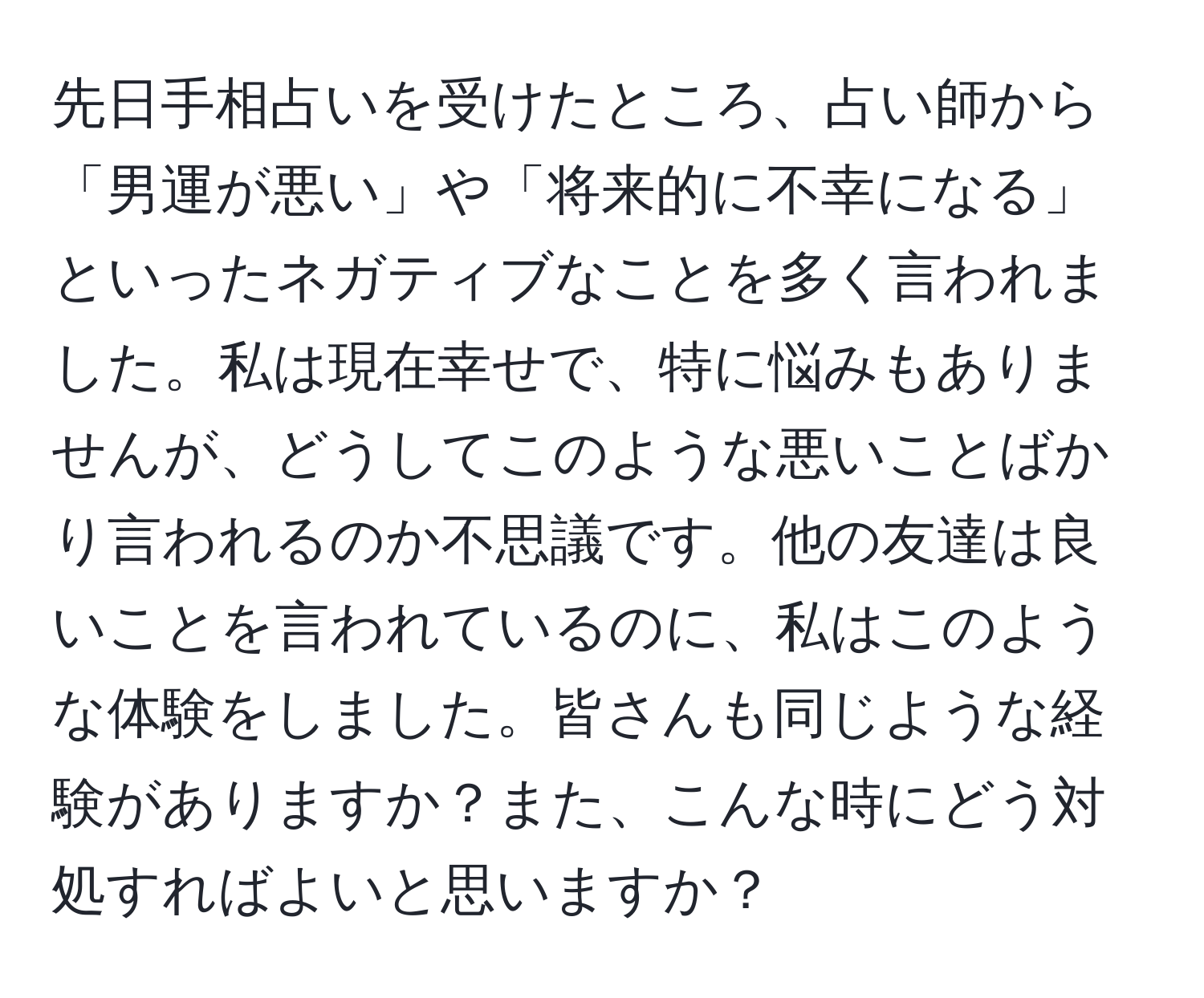 先日手相占いを受けたところ、占い師から「男運が悪い」や「将来的に不幸になる」といったネガティブなことを多く言われました。私は現在幸せで、特に悩みもありませんが、どうしてこのような悪いことばかり言われるのか不思議です。他の友達は良いことを言われているのに、私はこのような体験をしました。皆さんも同じような経験がありますか？また、こんな時にどう対処すればよいと思いますか？