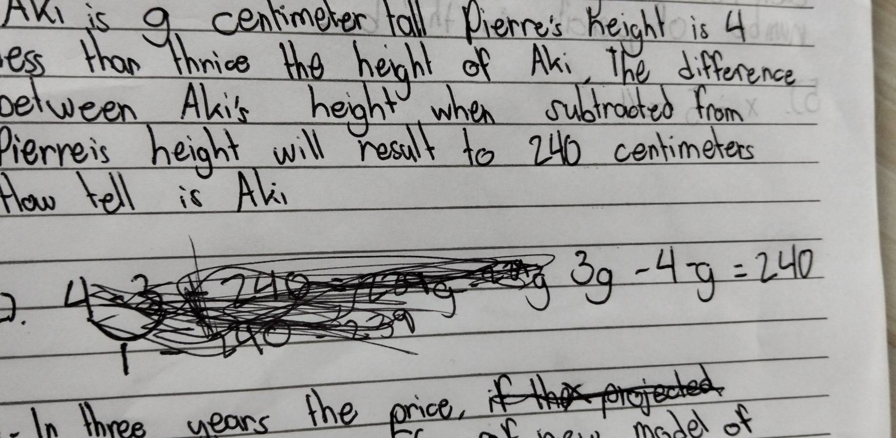 AKl is 9. centimeter tall Pierre's height is 4
ess than thrice the height of Aki, The difference 
between Alis height when subtracted from 
Pierveis height will result to 246 centimeters
How tell is Ali
3g-4-g=240
In three years the price. 
madel of