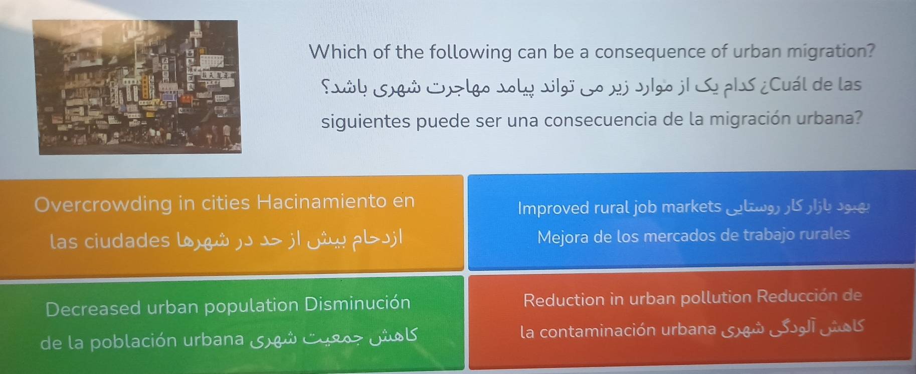 Which of the following can be a consequence of urban migration?
Sål Sú Su> lgo Joly vgo Lo xj Jlgo jl SoplS ¿Cuál de las
siguientes puede ser una consecuencia de la migración urbana?
Overcrowding in cities Hacinamiento en
Improved rural job markets _l b 
las ciudades l)ώ )ɔ →> j| ji⋅ pい>j| Mejora de los mercados de trabajo rurales
Decreased urban population Disminución Reduction in urban pollution Reducción de
de la población urbana 5 8ó C9807 JioB la contaminación urbana 5xª SJ _B