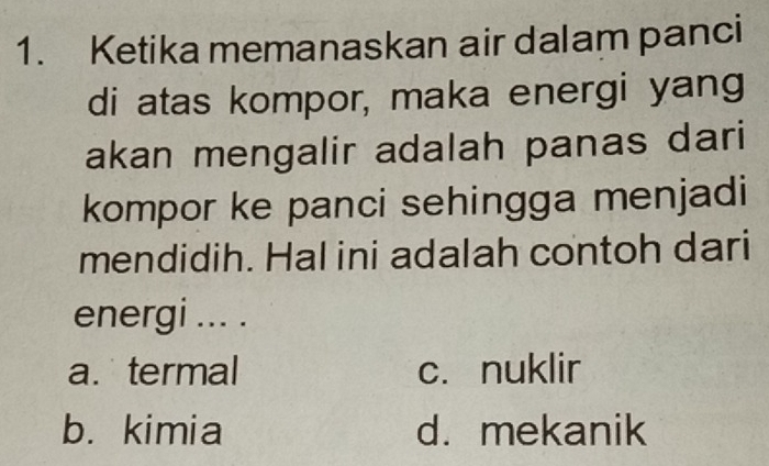 Ketika memanaskan air dalam panci
di atas kompor, maka energi yang
akan mengalir adalah panas dari
kompor ke panci sehingga menjadi
mendidih. Hal ini adalah contoh dari
energi ... .
a. termal c. nuklir
b. kimia d. mekanik