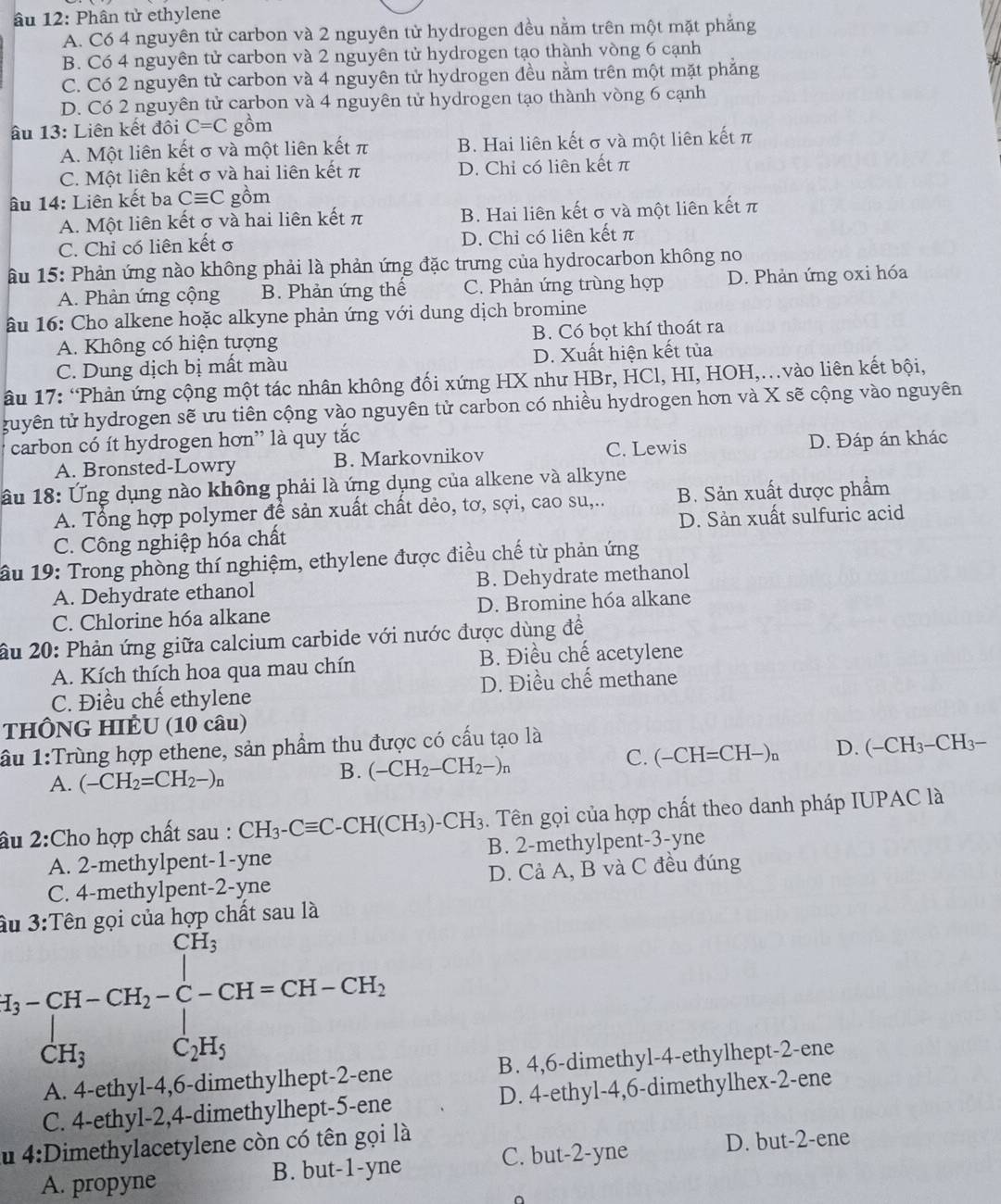 âu 12: Phân tử ethylene
A. Có 4 nguyên tử carbon và 2 nguyên tử hydrogen đều nằm trên một mặt phăng
B. Có 4 nguyên tử carbon và 2 nguyên tử hydrogen tạo thành vòng 6 cạnh
C. Có 2 nguyên tử carbon và 4 nguyên tử hydrogen đều nằm trên một mặt phẳng
D. Có 2 nguyên tử carbon và 4 nguyên tử hydrogen tạo thành vòng 6 cạnh
ấu 13: Liên kết đôi C=C gồm
A. Một liên kết σ và một liên kết π B. Hai liên kết σ và một liên kết π
C. Một liên kết σ và hai liên kết π D. Chỉ có liên kết π
âu 14: Liên kết ba Cequiv C gồm
A. Một liên kết σ và hai liên kết π B. Hai liên kết σ và một liên kết π
C. Chỉ có liên kết σ D. Chỉ có liên kết π
âu 15: Phản ứng nào không phải là phản ứng đặc trưng của hydrocarbon không no
A. Phản ứng cộng B. Phản ứng thế C. Phản ứng trùng hợp D. Phản ứng oxi hóa
âu 16: Cho alkene hoặc alkyne phản ứng với dung dịch bromine
A. Không có hiện tượng B. Có bọt khí thoát ra
C. Dung dịch bị mất màu D. Xuất hiện kết tủa
âu 17: “Phản ứng cộng một tác nhân không đối xứng HX như HBr, HCl, HI, HOH,..vào liên kết bội,
tuyên tử hydrogen sẽ ưu tiên cộng vào nguyên tử carbon có nhiều hydrogen hơn và X sẽ cộng vào nguyên
carbon có ít hydrogen hơn” là quy tắc
A. Bronsted-Lowry B. Markovnikov C. Lewis D. Đáp án khác
lầu 18: Ứng dụng nào không phải là ứng dụng của alkene và alkyne
A. Tổng hợp polymer để sản xuất chất dẻo, tơ, sợi, cao su,.. B. Sản xuất dược phẩm
C. Công nghiệp hóa chất D. Sản xuất sulfuric acid
ầu 19: Trong phòng thí nghiệm, ethylene được điều chế từ phản ứng
A. Dehydrate ethanol B. Dehydrate methanol
C. Chlorine hóa alkane D. Bromine hóa alkane
âu 20: Phản ứng giữa calcium carbide với nước được dùng đề
A. Kích thích hoa qua mau chín B. Điều chế acetylene
C. Điều chế ethylene D. Điều chế methane
THÔNG HIÊU (10 câu)
lầu 1:Trùng hợp ethene, sản phẩm thu được có cấu tạo là
A. (-CH_2=CH_2-)_n
B. (-CH_2-CH_2-)_n
C. (-CH=CH-)_n D. (-CH_3-CH_3-
âu 2:Cho hợp chất sau : CH_3-Cequiv C-CH(CH_3)-CH_3. Tên gọi của hợp chất theo danh pháp IUPAC là
A. 2-methylpent-1-yne B. 2-methylpent-3-yne
C. 4-methylpent-2-yne D. Cả A, B và C đều đúng
âu 3:Tên gọi của hợp chất sau là
H_3-CH-CH_2-C-CH=CH-CH_2
A. 4-ethyl-4,6-dimethylhept-2-ene B. 4,6-dimethyl-4-ethylhept-2-ene
C. 4-ethyl-2,4-dimethylhept-5-ene D. 4-ethyl-4,6-dimethylhex-2-ene
u 4:D imethylacetylene còn có tên gọi là
C. but-2-yne
A. propyne B. but-1-yne D. but-2-ene