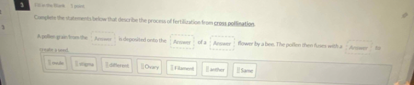 Fill in the Blank 1 point
Complete the statements below that describe the process of fertilization from cross pollination.
3
A pollen grain from the Answer is deposited onto the Answer ofa Answer flower by a bee. The pollen then fuses with a Answer to
create a seed.
E ovule stigma different ⊥Ovary ⊥ Filament anther Same