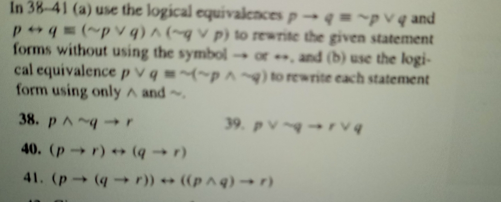 In 38-41 (a) use the logical equivalences pto qequiv sim pvee q and
prightarrow qequiv (sim pvee q)wedge (sim qvee p) to rewrite the given statement 
forms without using the symbol → or →, and (b) use the logi- 
cal equivalence pvee qequiv sim (sim pwedge sim q) to rewrite each statement 
form using only ∧ and 
38. pwedge sim qto r 39. pvee sim qto rvee q
40. (pto r)rightarrow (qto r)
41. (pto (qto r))rightarrow ((pwedge q)to r)