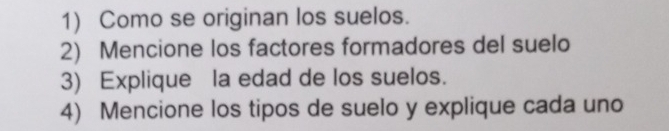 Como se originan los suelos. 
2) Mencione los factores formadores del suelo 
3) Explique la edad de los suelos. 
4) Mencione los tipos de suelo y explique cada uno