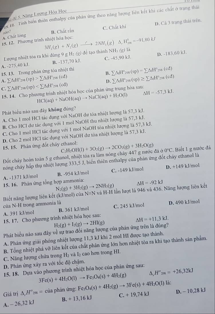 du đề 5. Năng Lượng Hóa Học
15. 11. Tỉnh biến thiên enthalpy của phản ứng theo năng lượng liên kết khi các chất ở trang thái
A. Chất lỏng B. Chất rắn C. Chất khí D. Cả 3 trạng thái trên.
nào?
15. 12. Phương trình nhiệt hóa học:
3H_2(g)+N_2(g)to 2N2NH_3(g) △ _rH_(298)^0=-91,80kJ
Lượng nhiệt tỏa ra khi dùng 9 g H_2(g) để tạo thành NH₃ (g) là
A. -275,40 kJ. B. -137,70 kJ. C. -45,90 kJ. D. -183,60 kJ.
15. 13. Trong phản ứng tỏa nhiệt thì
B.
A. sumlimits △ _fH°_298(sp)>sumlimits △ _fH°_298 (cd) sumlimits △ _fH°_298(sp)=sumlimits △ _fH°_298(cd)
D. sumlimits △ _fH°_298(sp)≥ sumlimits △ _fH^o_298(cd)
C. sumlimits △ _fH°_298(sp)
15. 14. Cho phương trình nhiệt hóa học của phản ứng trung hòa sau:
HCl(aq)+NaOH(aq)to NaCl(aq)+H_2O(l) △ H=-57,3kJ.
Phát biểu nào sau đây không đúng?
A. Cho 1 mol HCl tác dụng với NaOH dư tỏa nhiệt lượng là 57,3 kJ.
B. Cho HCl dư tác dụng với 1 mol NaOH thu nhiệt lượng là 57,3 kJ.
C. Cho 1 mol HCl tác dụng với 1 mol NaOH tỏa nhiệt lượng là 57,3 kJ.
D. Cho 2 mol HCl tác dụng với NaOH dư tòa nhiệt lượng là 57,3 kJ.
15. 15. Phản ứng đốt cháy ethanol: H_5OH(l)+3O_2(g)to 2CO_2(g)+3H_2O(g)
( 2
Đốt cháy hoàn toàn 5 g ethanol, nhiệt tỏa ra làm nóng chảy 447 g nước đá ở 0°C. Biết 1 g nước đá
hóng chảy hấp thụ nhiệt lượng 333,5 J, biến thiên enthalpy của phản ứng đốt cháy ethanol là
A. -1371 kJ/mol B. -954 kJ/mol C. -149 kJ/mol D. +149 kJ/mol
15. 16. Phản ứng tổng hợp ammonia:
N_2(g)+3H_2(g)to 2NH_3(g) △ H=-92kJ
Biết năng lượng liên kết (kJ/mol) của Nequiv N và H-H lần lượt là 946 và 436. Năng lượng liên kết
của N-H trong ammonia là
A. 391 kJ/mol B. 361 kJ/mol C. 245 kJ/mol D. 490 kJ/mol
15. 17. Cho phương trình nhiệt hóa học sau:
H_2(g)+I_2(g)to 2HI(g)
△ H=+11,3kJ.
Phát biểu nào sau đây về sự trao đổi năng lượng của phản ứng trên là đúng?
A. Phản ứng giải phóng nhiệt lượng 11,3 kJ khi 2 mol HI được tạo thành.
B. Tổng nhiệt phá vỡ liên kết của chất phản ứng lớn hơn nhiệt tỏa ra khi tạo thành sản phẩm.
C. Năng lượng chứa trong H_2 và I₂ cao hơn trong HI.
D. Phản ứng xảy ra với tốc độ chậm.
15. 18. Dựa vào phương trình nhiệt hóa học của phản ứng sau:
3Fe(s)+4H_2O(l)to Fe_3O_4(s)+4H_2(g) △ _rH^o_298=+26,32kJ
Giá trị △ _rH^o_298= của phản ứng:1 Fe_3O_4(s)+4H_2(g)to 3Fe(s)+4H_2O(l) là:
A. - 26,32 kJ B. + 13,16 kJ C. + 19,74 kJ D. - 10,28 kJ