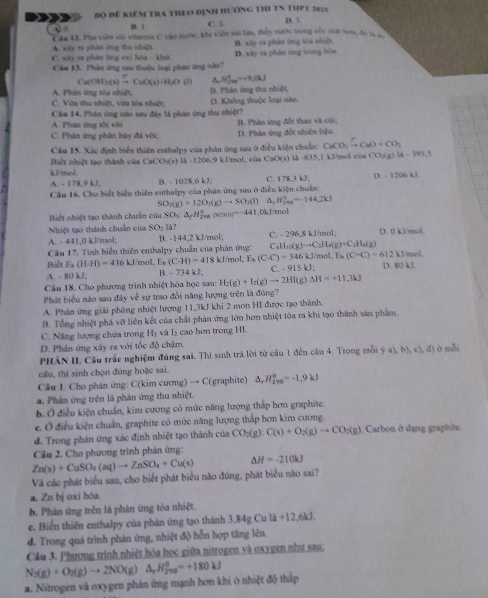 Bộ đề kiêm tra thEo định hưởng thI TN thPt 2025
A o B. 1 C. 2 D. 3
Câu 12. Pha viên sải vitamin C vào tước, khi viên xải tan, thấy nước trong cốc mát hoa, đó tà ta
A. xây ra phân ứng thu nhậệt B. xây ra phán ứng tóa nhà]s
C. xây ra phâm ứng cxí hóa - khử D. xây ra phân ứng trung bòa.
Cầu 13. Phản ứng sau thuộc loại phản ứng nào?
Cu(OH)_2(s)xrightarrow FCuO(s)+H_2O(l) A. H_2_2^0^0=+9.0kJ
A. Phản ứng tóa nhiệt; B. Phân ứng thu nhiệt;
C. Vừa thu nhiệt, vừa tóa nhiệt, D. Không thuộc loại nào.
Cầu 14, Phán ứng nào sau đây là phân ứng thu nhiệt?
A. Phán ứng tôi vôi B. Phân ứng đốt than và củi;
C. Phân ứng phân bủy đá vôi; D. Phân ứng đốt nhiên liệu
Cầu 15. Xác định biển thiên enthalpy của phân ứng sau ở điều kiện chuẩn: CaCO_3xrightarrow PCaO+CO_2
Bit nhiệt tạo thành của CaCO_3(s)la-1206.9kJ/m ol, của CaO(s) là - 635 ,1 kJ/mol ch CO_2(g)lA-393.5
kl/mol. D. - 12 06k B
A. 178.5 9 kJ. B. - 1028,6 kJ C. 178,3 kJ;
Cầu 16. Cho biết biển thiên enthalpy của phản ứng sau ở điều kiện chuẩn:
SO_2(g)+12O_2(g)to SO_3(l) ,H_(290)^0=-144,2kJ
Biết nhiệt tạo thành chuẩn của SO_3:△ _fH_(298)^0 (SOJ(1)=-441,0 0kJ/mol
Nhiệt tạo thành chuẩn của SO_2ld
A. - 441,0 kJ/mol; B. -144,2 kJ/mol; C. - 296,8 kJ/mol; D. 0 kJ/mol.
Cầu 17. Tính biến thiên enthalpy chuẩn của phản ứng: Ca H_10(g)to C_2H_4(g)+C_2H_6(g)
Biết E_b(H-H)=436kJ /mol, (C-H)=418kJ/mol,E_b(C-C)=346 kJ/mol, Es (C=C)=612kJ/mol.
C.
A. - 80 kJ; B. - 734 kJ; -915kJ;
D. 80 kJ.
Cầu 18. Cho phương trình nhiệt hỏa học sau: H_2(g)+I_2(g)to 2HI(g Delta H=+11,3kJ
Phát biểu nào sau đây về sự trao đổi năng lượng trên là đúng?
A. Phản ứng giải phòng nhiệt lượng 11,3kJ khi 2 mon HI được tạo thành.
B. Tổng nhiệt phá vỡ liên kết của chất phản ứng lớn hơn nhiệt tỏa ra khi tạo thành sản phẩm.
C. Năng lượng chứa trong H₂ và I₂ cao hơn trong HI.
D. Phản ứng xảy ra với tốc độ chậm.
PHẢN II. Câu trắc nghiệm đúng sai. Thí sinh trả lời từ câu 1 đến cầu 4. Trong mỗi  (a),b),c),d) ở  mỗi
câu, thí sinh chọn đúng hoặc sai.
Câu L. Cho phân ứng: C(kim cương) → C(graphite) △ _rH_(298)^0=-1,9kJ
a. Phân ứng trên là phản ứng thu nhiệt.
b. Ở điều kiện chuẩn, kim cương có mức năng lượng thấp hơn graphite.
e. Ở điều kiện chuẩn, graphite có mức năng lượng thắp hơn kim cương.
đ. Trong phán ứng xác định nhiệt tạo thành của CO_2(g):C(s)+O_2(g)to CO_2(g).  Carbon ở dạng graphite.
Câu 2. Cho phương trình phản ứng:
Zn(s)+CuSO_4(aq)to ZnSO_4+Cu(s)
△ H=-210kJ
Và các phát biểu sau, cho biết phát biểu nào đúng, phát biểu nào sai?
a. Zn bj oxi hóa.
b. Phản ứng trên là phản ứng tỏa nhiệt.
e. Biển thiên enthalpy của phản ứng tạo thành 3,84 g Cu ld+12,6kJ.
d. Trong quá trình phản ứng, nhiệt độ hỗn hợp tăng lên.
Câu 3. Phương trình nhiệt hóa học giữa nitrogen và oxygen như sau;
N_2(g)+O_2(g)to 2NO(g) △ _rH_(2va)^0=+180kJ
a. Nitrogen và oxygen phản ứng mạnh hơn khi ở nhiệt độ thấp