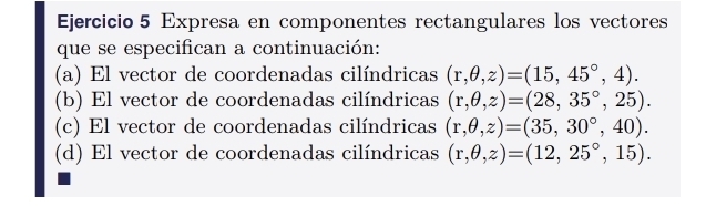 Expresa en componentes rectangulares los vectores 
que se especifican a continuación: 
(a) El vector de coordenadas cilíndricas (r,θ ,z)=(15,45°,4). 
(b) El vector de coordenadas cilíndricas (r,θ ,z)=(28,35°,25). 
(c) El vector de coordenadas cilíndricas (r,θ ,z)=(35,30°,40). 
(d) El vector de coordenadas cilíndricas (r,θ ,z)=(12,25°,15).