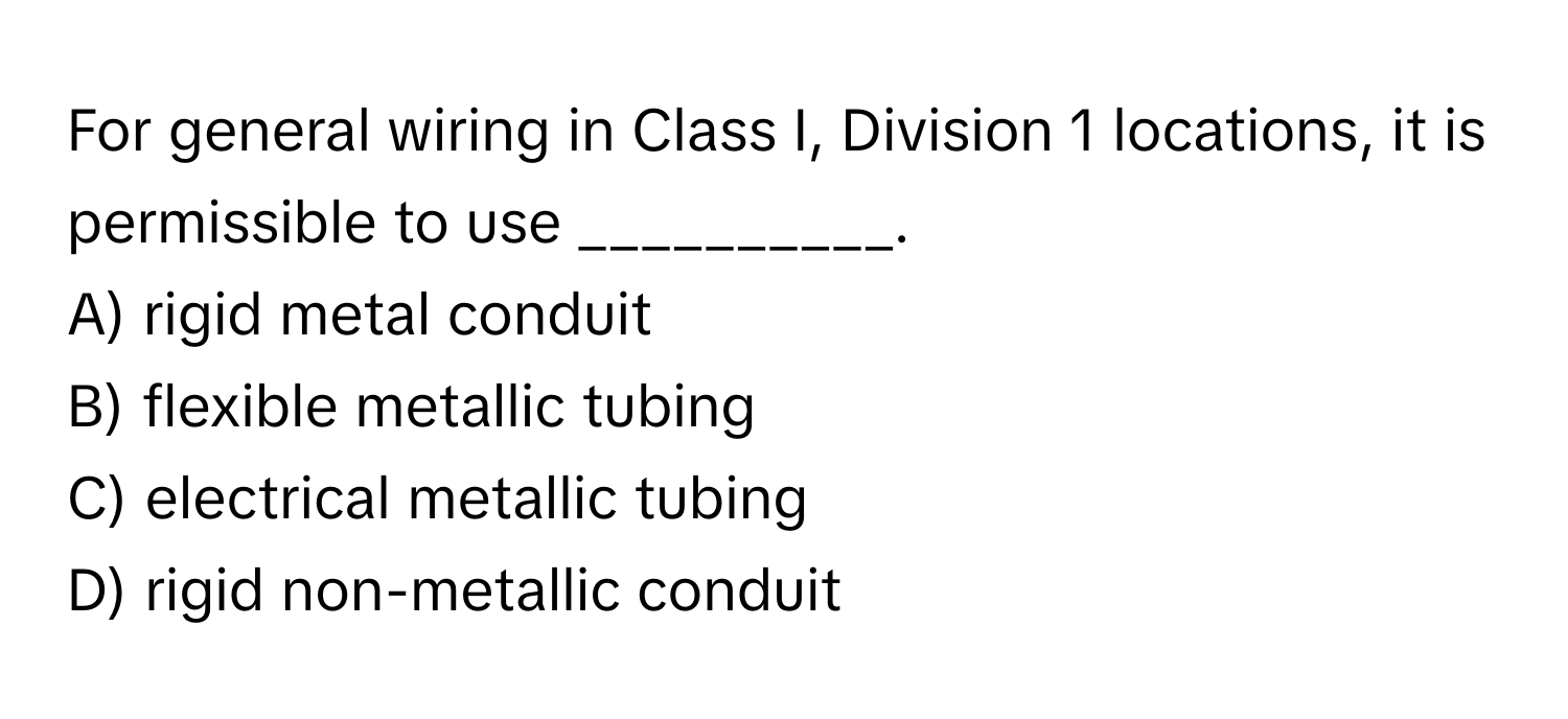 For general wiring in Class I, Division 1 locations, it is permissible to use __________.

A) rigid metal conduit
B) flexible metallic tubing
C) electrical metallic tubing
D) rigid non-metallic conduit