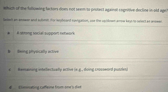 Which of the following factors does not seem to protect against cognitive decline in old age?
Sesact an answer and submit. For keyboard navigation, use the up/down arrow keys to select an answer.
a A strong social support network
b Being physically active
c Remaining intellectually active (e.g. , doing crossword puzzles)
d Eliminating caffeine from one's diet