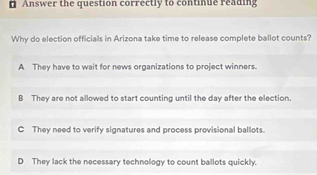 ' Answer the question correctly to continue reading
Why do election officials in Arizona take time to release complete ballot counts?
A They have to wait for news organizations to project winners.
B They are not allowed to start counting until the day after the election.
C They need to verify signatures and process provisional ballots.
D They lack the necessary technology to count ballots quickly.