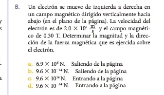 Un electrón se mueve de izquierda a derecha en
un campo magnético dirigido verticalmente hacia
abajo (en el plano de la página). La velocidad del
electrón es de 2.0* 10^6 m/s  y el campo magnéti
co de 0.30 T. Determinar la magnitud y la direc-
ción de la fuerza magnética que es ejercida sobre
el electrón.
。 6.9* 10^6N Saliendo de la página
b. 9.6* 10^(-14)N. Saliendo de la página
C. 9.6* 10^(14)N. Entrando a la página
d. 9.6* 10^(-14)N. Entrando a la página