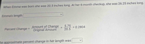 When Emma was born she was 20.5 inches long. At her 6-month checkup, she was 26.25 inches long. 
Emma's length □ 
Percent Chan 2°. = AmountofChange/OriginalAmount = (5.75)/20.5 =0.2804
he approximate percent change in her length was □.