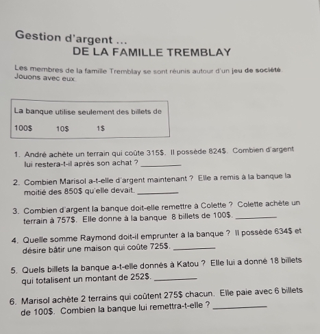 Gestion d'argent ... 
DE LA FAMILLE TREMBLAY 
Les membres de la famille Tremblay se sont réunis autour d'un jeu de société. 
Jouons avec eux 
La banque utilise seulement des billets de
100 $ 10 $ 1 $ 
1. André achète un terrain qui coûte 315$. Il possède 824$. Combien d'argent 
lui restera-t-il après son achat ?_ 
2. Combien Marisol a-t-elle d'argent maintenant ? Elle a remis à la banque la 
moitié des 850$ qu'elle devait._ 
3. Combien d'argent la banque doit-elle remettre à Colette ? Colette achète un 
terrain à 757$. Elle donne à la banque 8 billets de 100$._ 
4. Quelle somme Raymond doit-il emprunter à la banque ? Il possède 634$ et 
désire bâtir une maison qui coûte 725$._ 
5. Quels billets la banque a-t-elle donnés à Katou ? Elle lui a donné 18 billets 
qui totalisent un montant de 252$._ 
6. Marisol achète 2 terrains qui coûtent 275$ chacun. Elle paie avec 6 billets 
de 100$. Combien la banque lui remettra-t-elle ?_