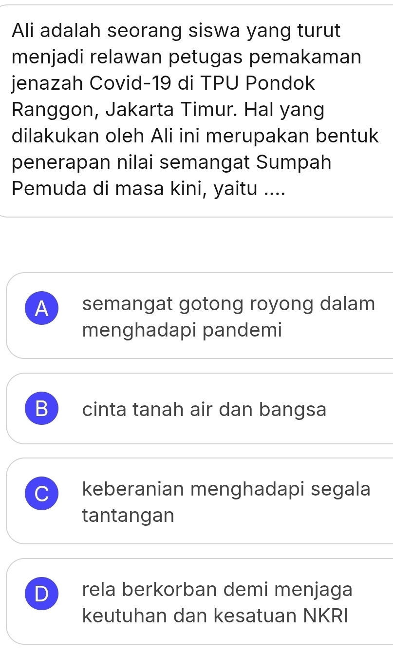 Ali adalah seorang siswa yang turut
menjadi relawan petugas pemakaman
jenazah Covid- 19 di TPU Pondok
Ranggon, Jakarta Timur. Hal yang
dilakukan oleh Ali ini merupakan bentuk
penerapan nilai semangat Sumpah
Pemuda di masa kini, yaitu ....
A semangat gotong royong dalam
menghadapi pandemi
B  cinta tanah air dan bangsa
C keberanian menghadapi segala
tantangan
D rela berkorban demi menjaga
keutuhan dan kesatuan NKRI