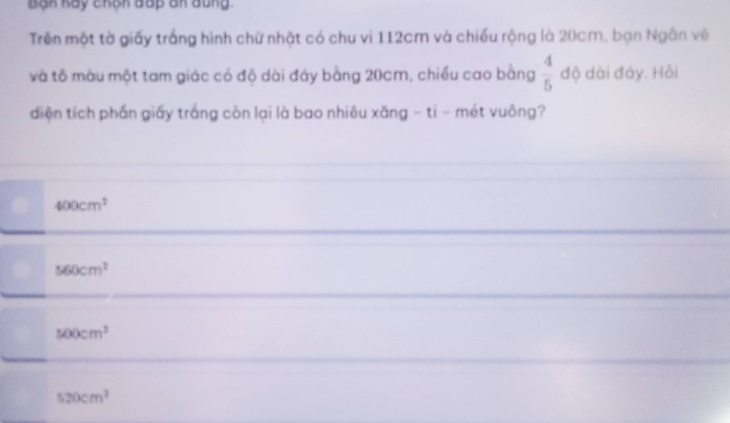 Bạn hay chọn dấp an dung.
Trên một tờ giấy trắng hình chữ nhật có chu vi 112cm và chiều rộng là 20cm, bạn Ngân về
và tô màu một tam giác có độ dài đáy bằng 20cm, chiều cao bằng  4/5  độ dài đáy. Hỏi
diện tích phần giấy trắng còn lại là bao nhiêu xăng - ti - mét vuông?
400cm^2
560cm^2
500cm^2
520cm^2