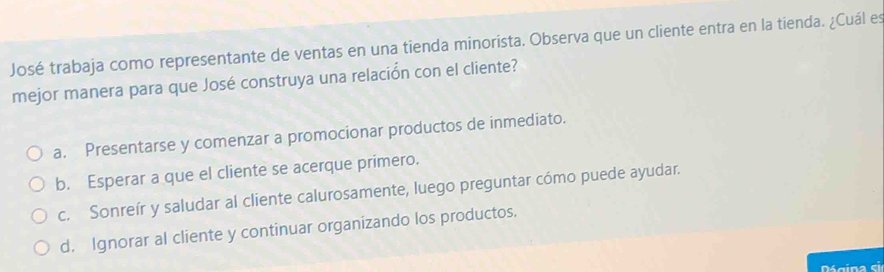 José trabaja como representante de ventas en una tienda minorista. Observa que un cliente entra en la tienda. ¿Cuál es
mejor manera para que José construya una relación con el cliente?
a. Presentarse y comenzar a promocionar productos de inmediato.
b. Esperar a que el cliente se acerque primero.
c. Sonreír y saludar al cliente calurosamente, luego preguntar cómo puede ayudar.
d. Ignorar al cliente y continuar organizando los productos.
é gina ci