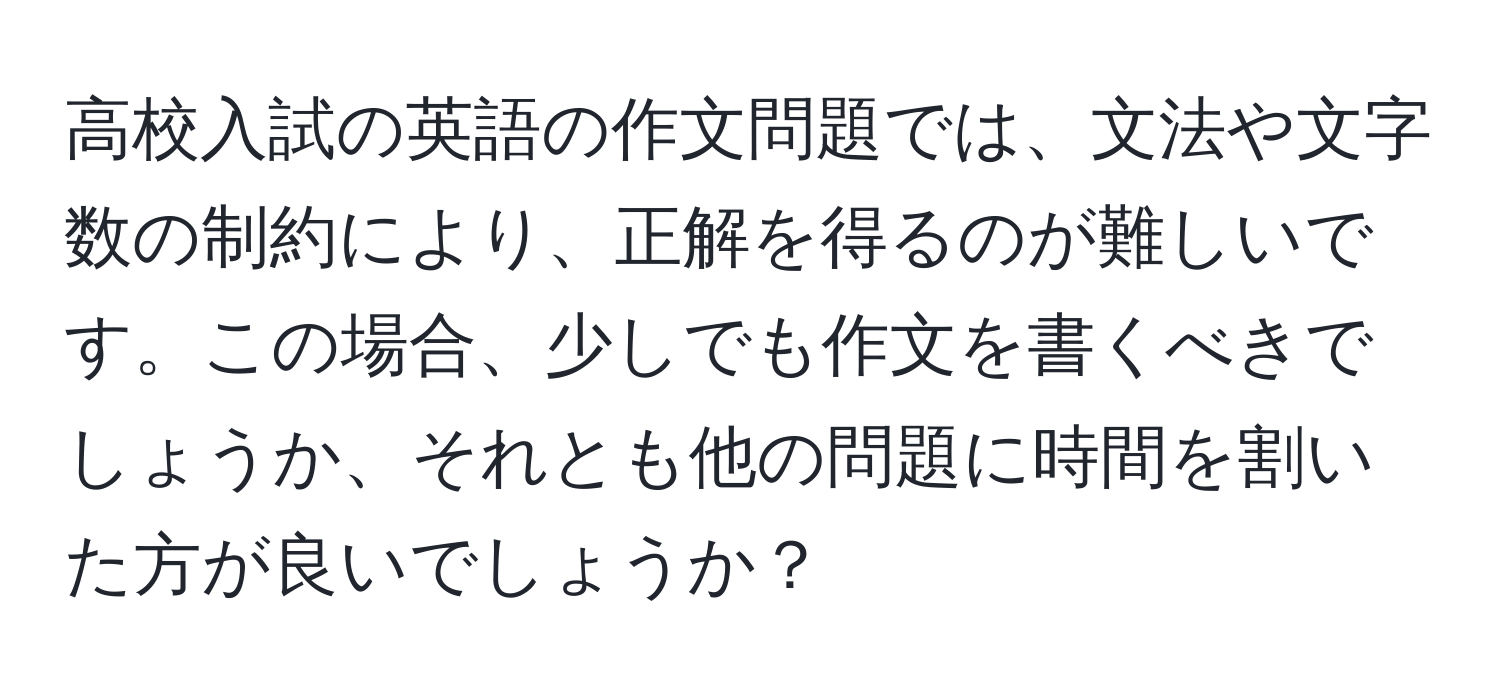 高校入試の英語の作文問題では、文法や文字数の制約により、正解を得るのが難しいです。この場合、少しでも作文を書くべきでしょうか、それとも他の問題に時間を割いた方が良いでしょうか？