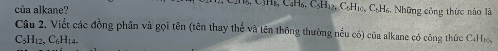 2H₆, C3H8, C4H6, C_5H_12. 
của alkane? , C_6H_10, C_6H_6 6. Những công thức nào là 
Câu 2. Viết các đồng phân và gọi tên (tên thay thế và tên thông thường nếu có) của alkane có công thức C4H10,
C_5H_12, C_6H_14.