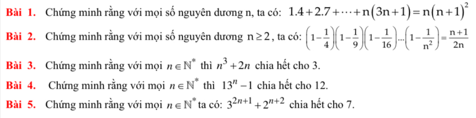 Chứng minh rằng với mọi số nguyên dương n, ta có: 1.4+2.7+·s +n(3n+1)=n(n+1)^2
Bài 2. Chứng minh rằng với mọi số nguyên dương n≥ 2 , ta có: (1- 1/4 )(1- 1/9 )(1- 1/16 )...(1- 1/n^2 )= (n+1)/2n 
Bài 3. Chứng minh rằng với mọi n∈ N^* thì n^3+2n chia hết cho 3. 
Bài 4. Chứng minh rằng với mọi n∈ N^* thì 13^n-1 chia hết cho 12. 
Bài 5. Chứng minh rằng với mọi n∈ N^* ta có: 3^(2n+1)+2^(n+2) chia hết cho 7.