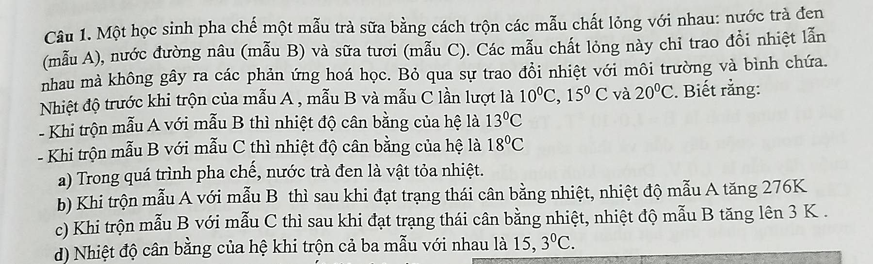 Một học sinh pha chế một mẫu trà sữa bằng cách trộn các mẫu chất lỏng với nhau: nước trà đen
(mẫu A), nước đường nâu (mẫu B) và sữa tươi (mẫu C). Các mẫu chất lỏng này chỉ trao đổi nhiệt lẫn
nhau mà không gây ra các phản ứng hoá học. Bỏ qua sự trao đổi nhiệt với môi trường và bình chứa.
Nhiệt độ trước khi trộn của mẫu A , mẫu B và mẫu C lần lượt là 10^0C, 15^0C và 20°C. Biết rằng:
- Khi trộn mẫu A với mẫu B thì nhiệt độ cân bằng của hệ là 13°C
- Khi trộn mẫu B với mẫu C thì nhiệt độ cân bằng của hệ là 18°C
a) Trong quá trình pha chế, nước trà đen là vật tỏa nhiệt.
b) Khi trộn mẫu A với mẫu B thì sau khi đạt trạng thái cân bằng nhiệt, nhiệt độ mẫu A tăng 276K
c) Khi trộn mẫu B với mẫu C thì sau khi đạt trạng thái cân bằng nhiệt, nhiệt độ mẫu B tăng lên 3 K.
d) Nhiệt độ cân bằng của hệ khi trộn cả ba mẫu với nhau là 15, 3^0C.