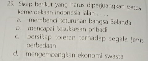 Sikap berikut yang harus diperjuangkan pasca
kemerdekaan Indonesia ialah . . . .
a. membenci keturunan bangsa Belanda
b. mencapai kesuksesan pribadi
c. bersikap toleran terhadap segala jenis
perbedaan
d. mengembangkan ekonomi swasta