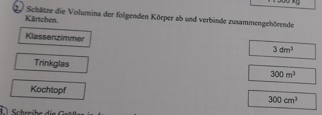 kg 
20 Schätze die Volumina der folgenden Körper ab und verbinde zusammengehörende 
Kärtchen. 
Klassenzimmer
3dm^3
Trinkglas
300m^3
Kochtopf
300cm^3
3 Schreibe die rö ß