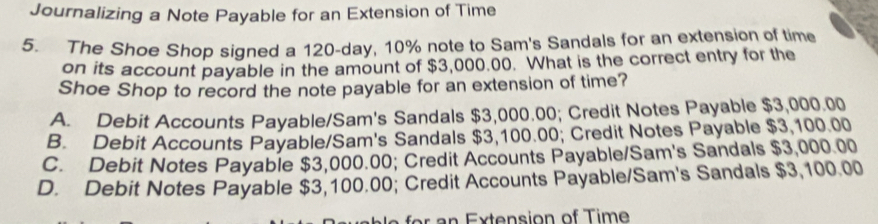 Journalizing a Note Payable for an Extension of Time
5. The Shoe Shop signed a 120-day, 10% note to Sam's Sandals for an extension of time
on its account payable in the amount of $3,000.00. What is the correct entry for the
Shoe Shop to record the note payable for an extension of time?
A. Debit Accounts Payable/Sam's Sandals $3,000.00; Credit Notes Payable $3,000.00
B. Debit Accounts Payable/Sam's Sandals $3,100.00; Credit Notes Payable $3,100.00
C. Debit Notes Payable $3,000.00; Credit Accounts Payable/Sam's Sandals $3,000.00
D. Debit Notes Payable $3,100.00; Credit Accounts Payable/Sam's Sandals $3,100.00
n Extension of Time