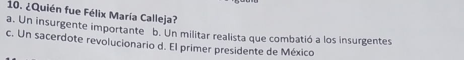 ¿Quién fue Félix María Calleja?
a. Un insurgente importante b. Un militar realista que combatió a los insurgentes
c. Un sacerdote revolucionario d. El primer presidente de México