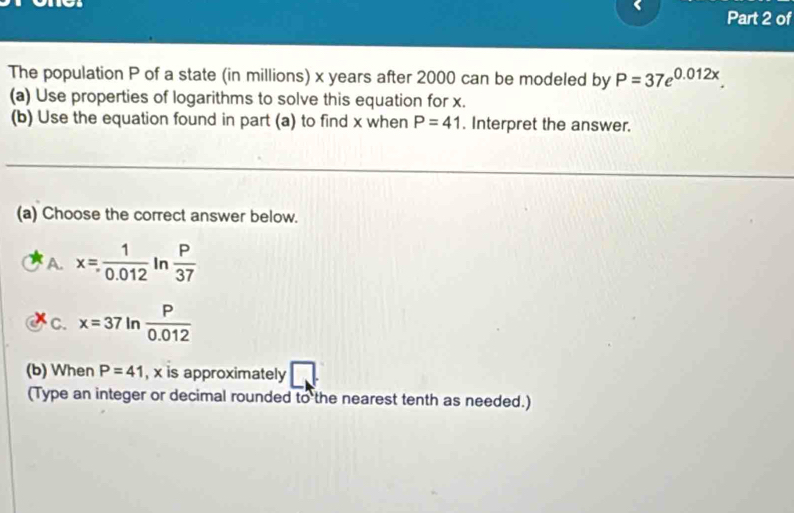 of
The population P of a state (in millions) x years after 2000 can be modeled by P=37e^(0.012x). 
(a) Use properties of logarithms to solve this equation for x.
(b) Use the equation found in part (a) to find x when P=41. Interpret the answer.
(a) Choose the correct answer below.
A. x= 1/0.012  In  P/37 
C. x=37 In  P/0.012 
(b) When P=41 , x is approximately
(Type an integer or decimal rounded to the nearest tenth as needed.)