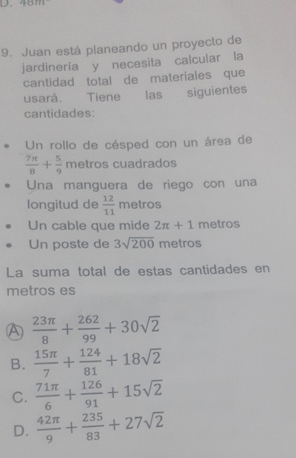 4011t 
9. Juan está planeando un proyecto de
jardinería yīnecesita calcular la
cantidad total de materiales que
usará. Tiene las siguientes
cantidades:
Un rollo de césped con un área de
 7π /8 + 5/9  metros cuadrados
Una manguera de riego con una
longitud de  12/11  metros
Un cable que mide 2π +1 metros
Un poste de 3sqrt(200) metros
La suma total de estas cantidades en
metros es
A  23π /8 + 262/99 +30sqrt(2)
B.  15π /7 + 124/81 +18sqrt(2)
C.  71π /6 + 126/91 +15sqrt(2)
D.  42π /9 + 235/83 +27sqrt(2)