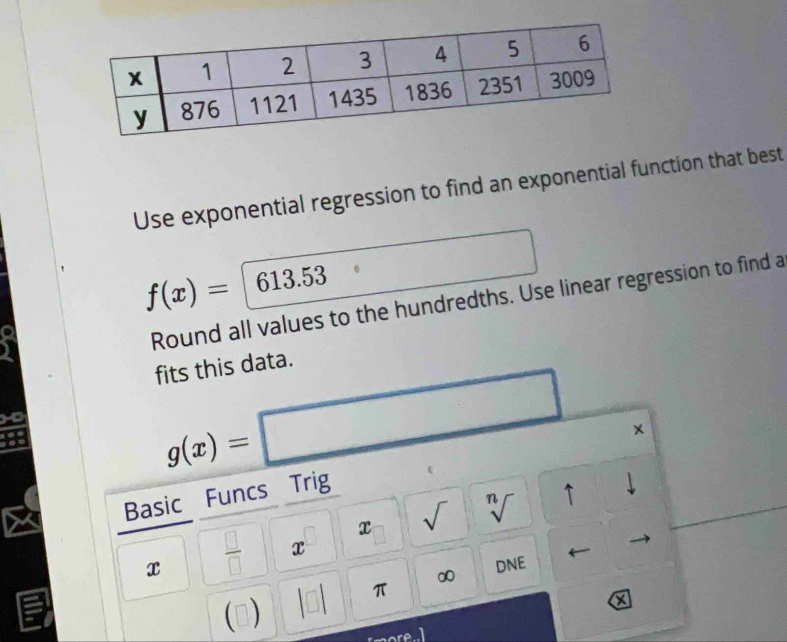 Use exponential regression to find an exponential function that best
f(x)= 613.53
Round all values to the hundredths. Use linear regression to find a 
fits this data.
g(x)=□
× 
Basic Funcs Trig
x sqrt() sqrt[n]() 1
x
 □ /□   x
∞ DNE
π
()
X