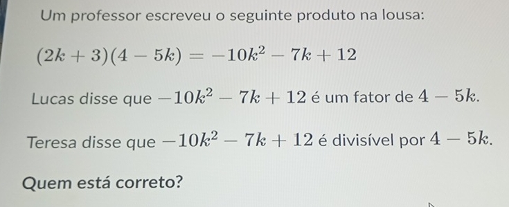 Um professor escreveu o seguinte produto na lousa:
(2k+3)(4-5k)=-10k^2-7k+12
Lucas disse que -10k^2-7k+12 é um fator de 4-5k. 
Teresa disse que -10k^2-7k+12 é divisível por 4-5k. 
Quem está correto?