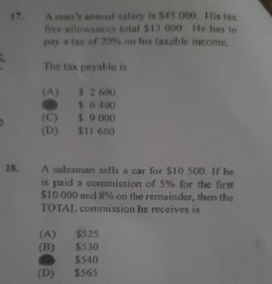 A man's annual salary is $45 000. His tax
free allowances total $13 000. He has to
pay a tax of 20% on his taxable income.
2
The tax payable is
(A) $ 2 600
$ 6 400
(C) $ 9 000
(D) $11 600
18. A salesman sells a car for $10 500. If he
is paid a commission of 5% for the first
$10 000 and 8% on the remainder, then the
TOTAL commission he receives is
(A) $525
(B) $530
$540
(D) $565