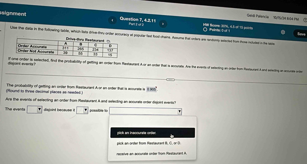 Geidi Palencia 10/15/24 8:04 PM
signment Question 7, 4.2.11 Part 2 of 2 > HW Score: 30%, 4.5 of 15 points
Points: 0 of 1 Save
Use the data in the following table, which lists drive-thru order accuracy at popular fast food chains. Assume that orders are randomly selected from those included in the table.
disjoint events?
der is selected, find the probability of getting an order from Restaurant A or an order that is accurate. Are the events of selecting an order from Restaurant A and selecting an accurate order
The probability of getting an order from Restaurant A or an order that is accurate is 0.905'. 
(Round to three decimal places as needed.)
Are the events of selecting an order from Restaurant A and selecting an accurate order disjoint events?
The events □ disjoint because it Y possible to (-3,4)
pick an inaccurate order.
pick an order from Restaurant B, C, or D.
receive an accurate order from Restaurant A.