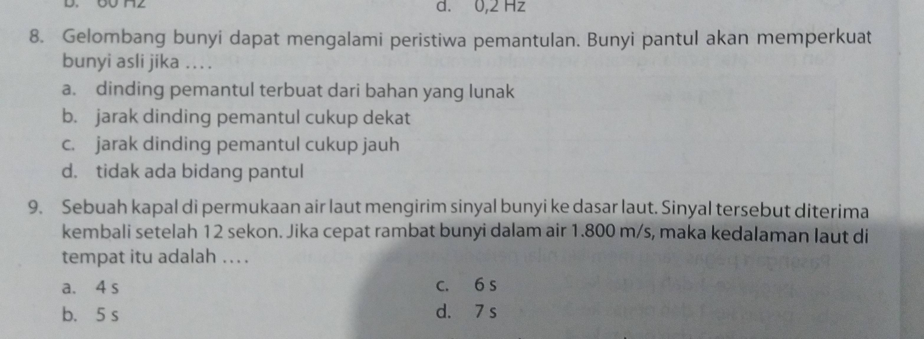 d. 0,2 Hz
8. Gelombang bunyi dapat mengalami peristiwa pemantulan. Bunyi pantul akan memperkuat
bunyi asli jika . .
a. dinding pemantul terbuat dari bahan yang lunak
b. jarak dinding pemantul cukup dekat
c. jarak dinding pemantul cukup jauh
d. tidak ada bidang pantul
9. Sebuah kapal di permukaan air laut mengirim sinyal bunyi ke dasar laut. Sinyal tersebut diterima
kembali setelah 12 sekon. Jika cepat rambat bunyi dalam air 1.800 m/s, maka kedalaman laut di
tempat itu adalah .. .
a. 4 s c. 6 s
b. 5 s d. 7 s