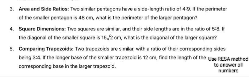 Area and Side Ratios: Two similar pentagons have a side-length ratio of 4:9. If the perimeter 
of the smaller pentagon is 48 cm, what is the perimeter of the larger pentagon? 
4. Square Dimensions: Two squares are similar, and their side lengths are in the ratio of 5:8. If 
the diagonal of the smaller square is 15sqrt(2)cm , what is the diagonal of the larger square? 
5. Comparing Trapezoids: Two trapezoids are similar, with a ratio of their corresponding sides 
being 3:4. If the longer base of the smaller trapezoid is 12 cm, find the length of the Use RESA method 
corresponding base in the larger trapezoid. to answer all 
numbers