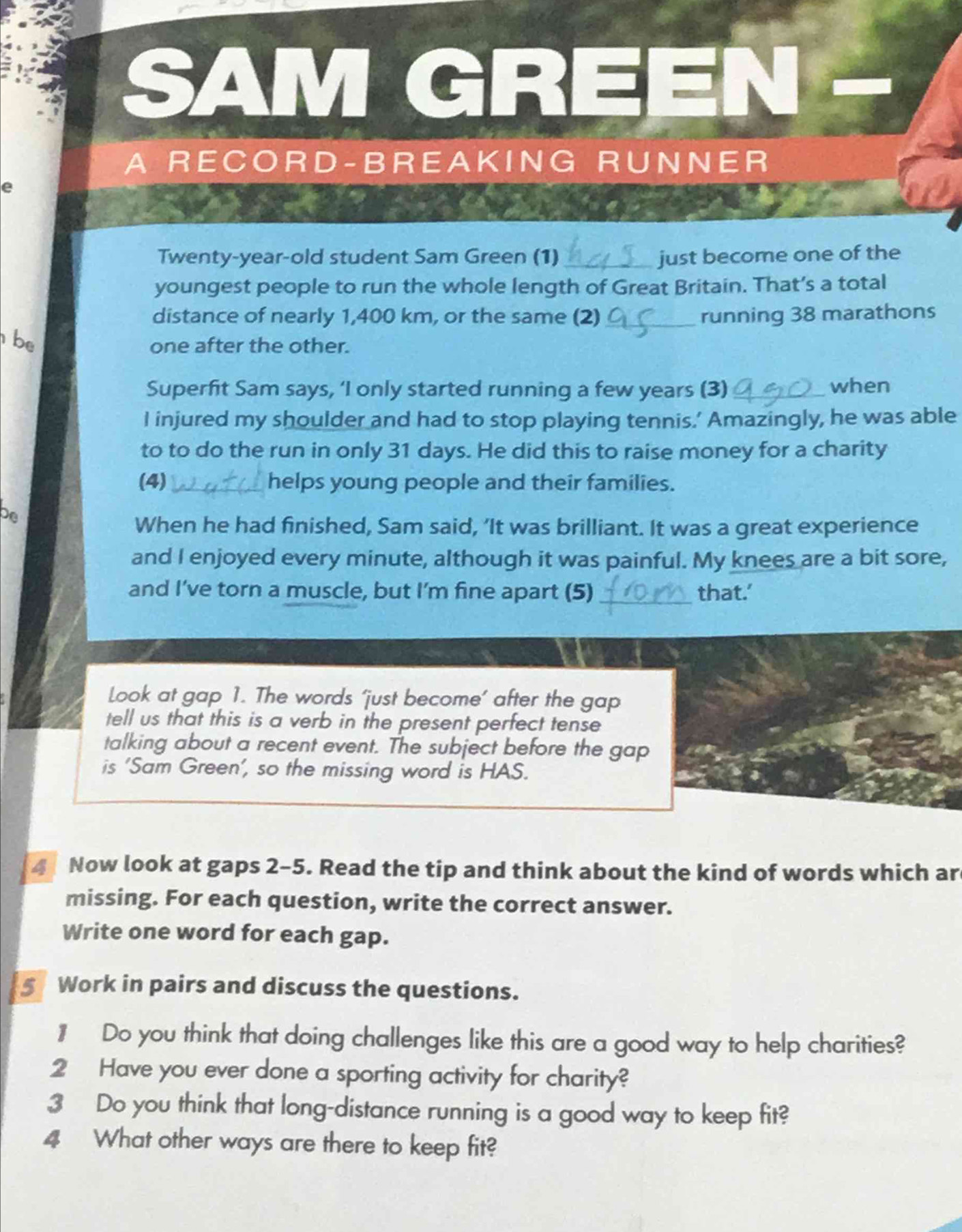 SAM GREEN 
A RECOR D-BREA KING RU N NE R 
e 
Twenty-year-old student Sam Green (1) _just become one of the 
youngest people to run the whole length of Great Britain. That’s a total 
distance of nearly 1,400 km, or the same (2) _running 38 marathons 
be 
one after the other. 
Superfit Sam says, ‘I only started running a few years (3) _when 
I injured my shoulder and had to stop playing tennis.’ Amazingly, he was able 
to to do the run in only 31 days. He did this to raise money for a charity 
(4) _helps young people and their families. 
De 
When he had finished, Sam said, ‘It was brilliant. It was a great experience 
and I enjoyed every minute, although it was painful. My knees are a bit sore, 
and I’ve torn a muscle, but I'm fine apart (5) _that.' 
Look at gap 1. The words ‘just become’ after the gap 
tell us that this is a verb in the present perfect tense 
talking about a recent event. The subject before the gap 
is 'Sam Green’, so the missing word is HAS. 
4 Now look at gaps 2-5. Read the tip and think about the kind of words which ar 
missing. For each question, write the correct answer. 
Write one word for each gap. 
s Work in pairs and discuss the questions. 
1 Do you think that doing challenges like this are a good way to help charities? 
2 Have you ever done a sporting activity for charity? 
3 Do you think that long-distance running is a good way to keep fit? 
4 What other ways are there to keep fit?