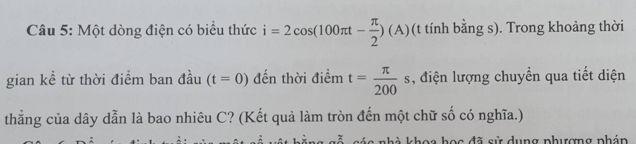 Một dòng điện có biểu thức i=2cos (100π t- π /2 )(A) (t tính bằng s). Trong khoảng thời 
gian kể từ thời điểm ban đầu (t=0) đến thời điểm t= π /200 s , điện lượng chuyển qua tiết diện 
thẳng của dây dẫn là bao nhiêu C? (Kết quả làm tròn đến một chữ số có nghĩa.) 
choa học đã sử dụng phượng phán