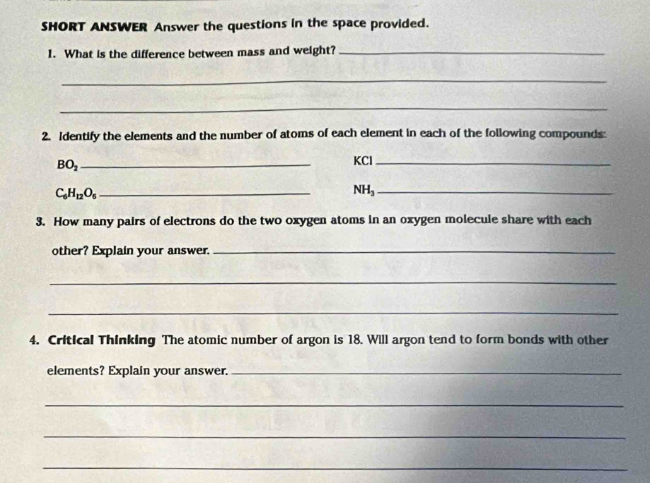 SHORT ANSWER Answer the questions in the space provided. 
1. What is the difference between mass and weight?_ 
_ 
_ 
2. Identify the elements and the number of atoms of each element in each of the following compounds: 
_ BO_2
KCl_
C_6H_12O_6 _ 
_ NH_3
3. How many pairs of electrons do the two oxygen atoms in an oxygen molecule share with each 
other? Explain your answer._ 
_ 
_ 
4. Critical Thinking The atomic number of argon is 18. Will argon tend to form bonds with other 
elements? Explain your answer._ 
_ 
_ 
_