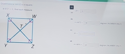 Quadrilateral WXYZ is a square 11
ifWT=3 , find each measure. 1è0 □
2x=□
m=WTZ=□ degrees (NUMBER ONLY)
(c|
XY=□
(d)
m∠ WYX=□ degrees (NUMBER ONL)