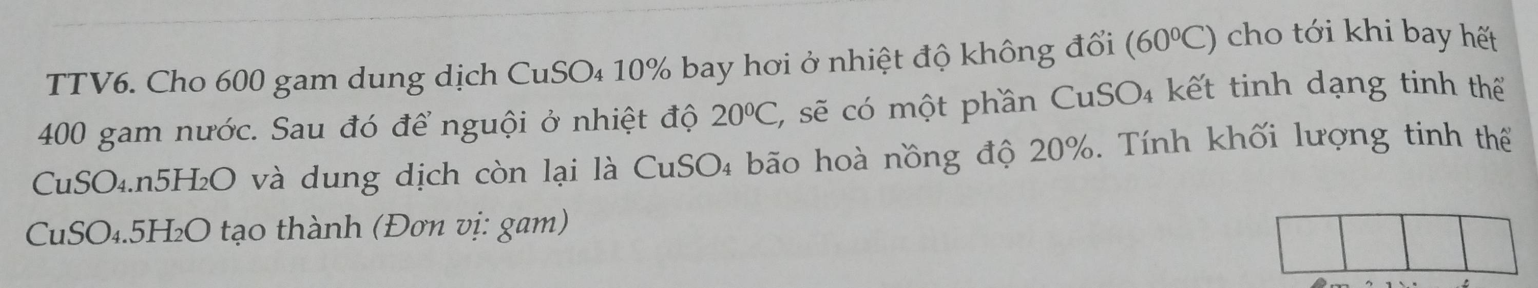 TTV6. Cho 600 gam dung dịch CuSO₄ 10% bay hơi ở nhiệt độ không đổi (60°C)
cho tới khi bay hết
400 gam nước. Sau đó để nguội ở nhiệt độ 20°C 2 sẽ có một phần CuSO₄ kết tinh dạng tinh thể 
CuSO₄. n5H₂O và dung dịch còn lại là CuSO₄ bão hoà nồng độ 20%. Tính khối lượng tinh thể 
CuSO₄. 5H₂O tạo thành (Đơn vị: gam)